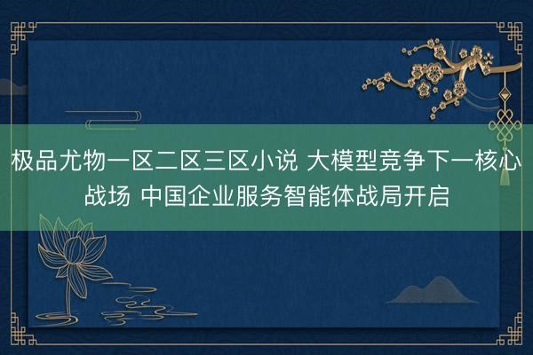 极品尤物一区二区三区小说 大模型竞争下一核心战场 中国企业服务智能体战局开启
