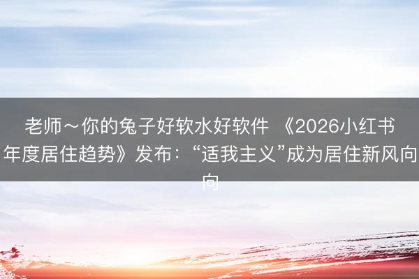 老师～你的兔子好软水好软件 《2026小红书年度居住趋势》发布：“适我主义”成为居住新风向