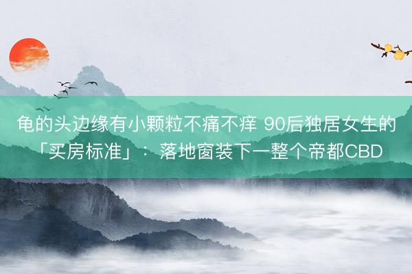 龟的头边缘有小颗粒不痛不痒 90后独居女生的「买房标准」：落地窗装下一整个帝都CBD