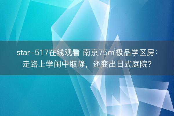 star-517在线观看 南京75㎡极品学区房：走路上学闹中取静，还变出日式庭院？