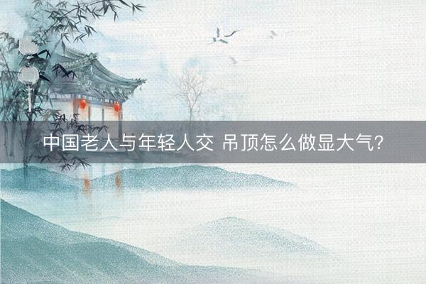 中国老人与年轻人交 吊顶怎么做显大气？