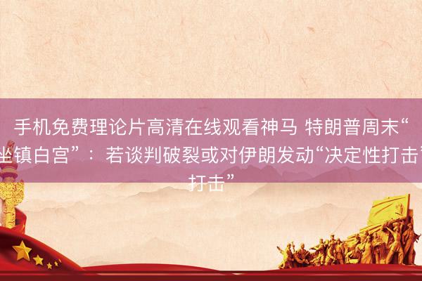 手机免费理论片高清在线观看神马 特朗普周末“坐镇白宫” ：若谈判破裂或对伊朗发动“决定性打击”