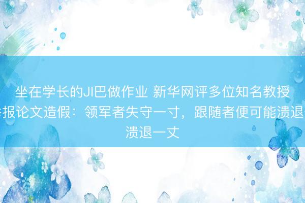 坐在学长的JI巴做作业 新华网评多位知名教授被举报论文造假:领军者失守一寸,跟随者便可能溃退一丈