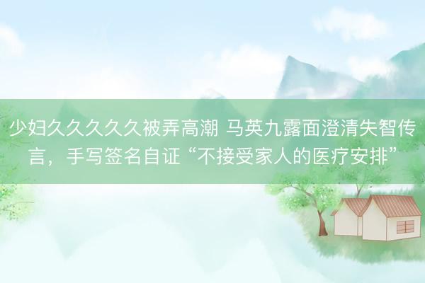 少妇久久久久久被弄高潮 马英九露面澄清失智传言，手写签名自证 “不接受家人的医疗安排”