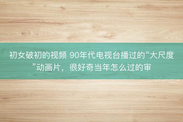 初女破初的视频 90年代电视台播过的“大尺度”动画片，很好奇当年怎么过的审