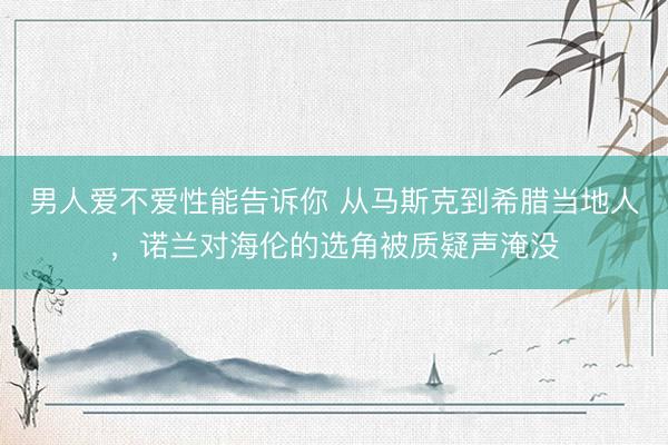 男人爱不爱性能告诉你 从马斯克到希腊当地人，诺兰对海伦的选角被质疑声淹没