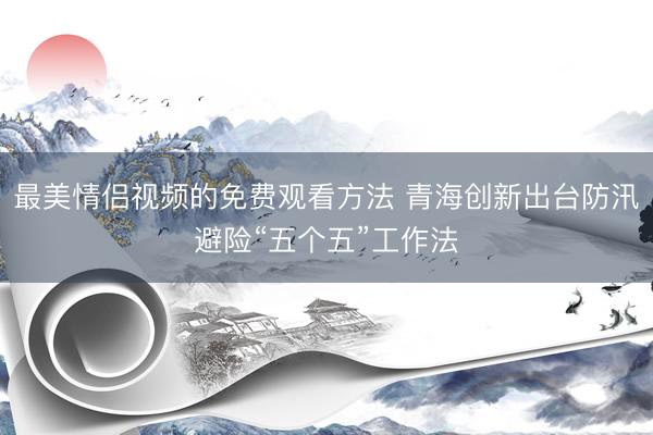 最美情侣视频的免费观看方法 青海创新出台防汛避险“五个五”工作法