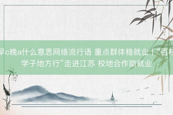 早c晚a什么意思网络流行语 重点群体稳就业丨“百校学子地方行”走进江苏 校地合作助就业
