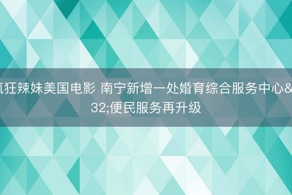 疯狂辣妹美国电影 南宁新增一处婚育综合服务中心 便民服务再升级
