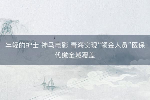 年轻的护士 神马电影 青海实现“领金人员”医保代缴全域覆盖