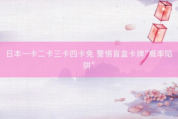 日本一卡二卡三卡四卡免 警惕盲盒卡牌“概率陷阱”
