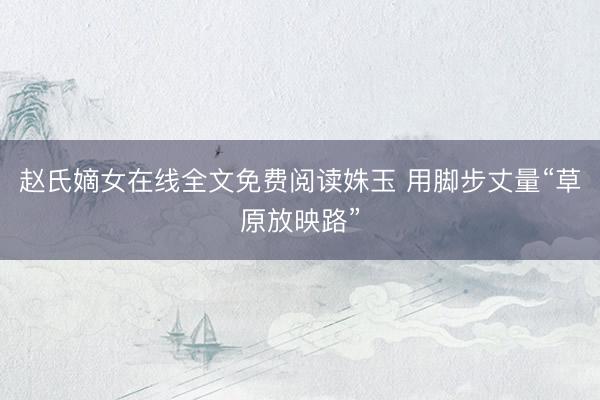 赵氏嫡女在线全文免费阅读姝玉 用脚步丈量“草原放映路”