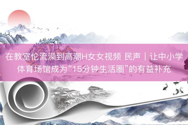 在教室伦流澡到高潮H女女视频 民声｜让中小学体育场馆成为“15分钟生活圈”的有益补充