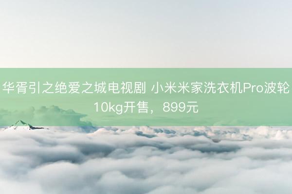 华胥引之绝爱之城电视剧 小米米家洗衣机Pro波轮10kg开售，899元