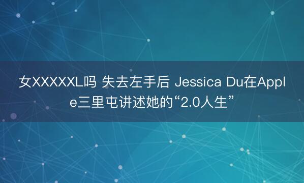 女XXXXXL吗 失去左手后 Jessica Du在Apple三里屯讲述她的“2.0人生”