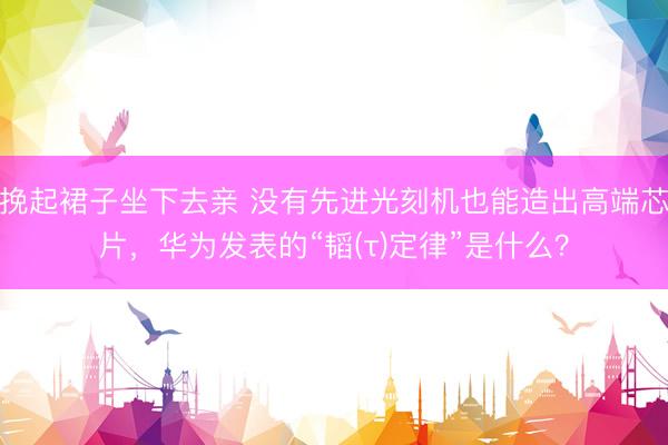 挽起裙子坐下去亲 没有先进光刻机也能造出高端芯片，华为发表的“韬(τ)定律”是什么？