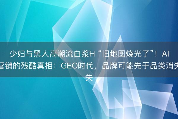 少妇与黑人高潮流白浆H “旧地图烧光了”!AI营销的残酷真相:GEO时代,品牌可能先于品类消失
