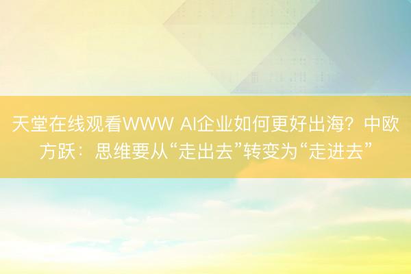 天堂在线观看WWW AI企业如何更好出海？中欧方跃：思维要从“走出去”转变为“走进去”