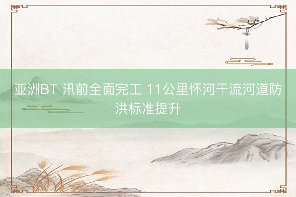 亚洲BT 汛前全面完工 11公里怀河干流河道防洪标准提升