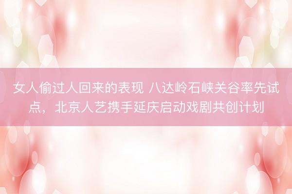 女人偷过人回来的表现 八达岭石峡关谷率先试点，北京人艺携手延庆启动戏剧共创计划