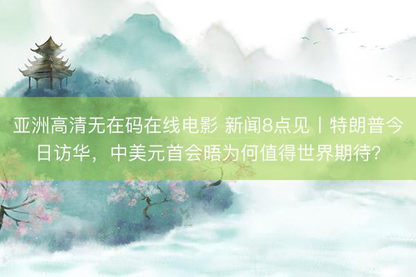 亚洲高清无在码在线电影 新闻8点见丨特朗普今日访华，中美元首会晤为何值得世界期待？