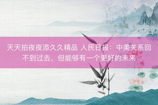 天天拍夜夜添久久精品 人民日报：中美关系回不到过去，但能够有一个更好的未来