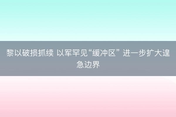 黎以破损抓续 以军罕见“缓冲区” 进一步扩大遑急边界