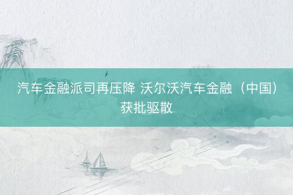 汽车金融派司再压降 沃尔沃汽车金融（中国）获批驱散