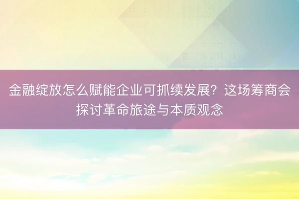 金融绽放怎么赋能企业可抓续发展?这场筹商会探讨革命旅途与本质观念