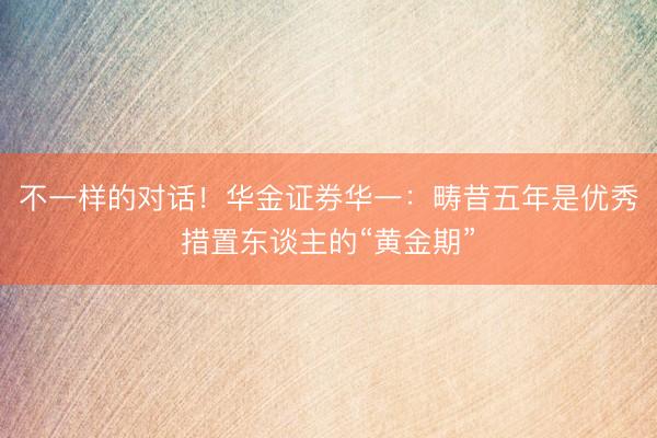 不一样的对话！华金证券华一：畴昔五年是优秀措置东谈主的“黄金期”