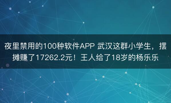 夜里禁用的100种软件APP 武汉这群小学生，摆摊赚了17262.2元！王人给了18岁的杨乐乐