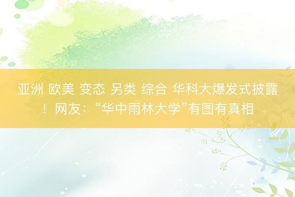 亚洲 欧美 变态 另类 综合 华科大爆发式披露！网友：“华中雨林大学”有图有真相