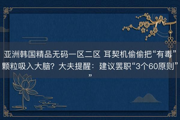 亚洲韩国精品无码一区二区 耳契机偷偷把“有毒”颗粒吸入大脑？大夫提醒：建议罢职“3个60原则”
