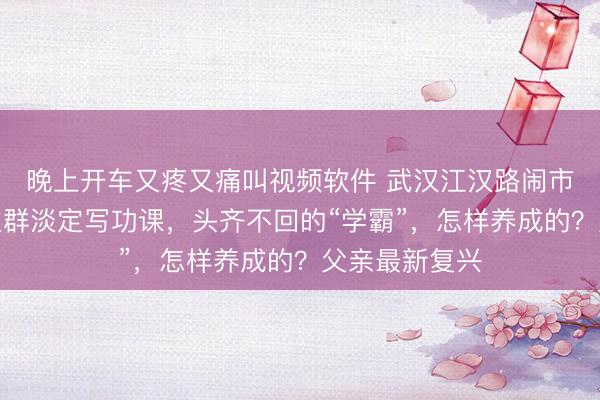 晚上开车又疼又痛叫视频软件 武汉江汉路闹市，背对东谈主群淡定写功课，头齐不回的“学霸”，怎样养成的？父亲最新复兴