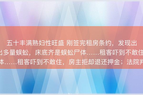 五十丰满熟妇性旺盛 刚签完租房条约，发现出租屋卧室、卫生间爬出多量蜈蚣，床底齐是蜈蚣尸体……租客吓到不敢住，房主拒却退还押金；法院判了