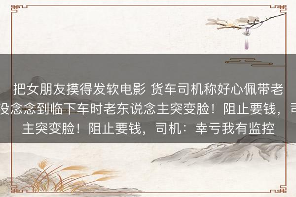 把女朋友摸得发软电影 货车司机称好心佩带老东说念主40公里，没念念到临下车时老东说念主突变脸！阻止要钱，司机：幸亏我有监控