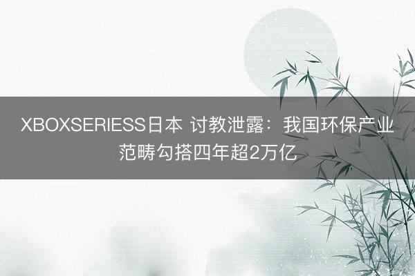 XBOXSERIESS日本 讨教泄露：我国环保产业范畴勾搭四年超2万亿