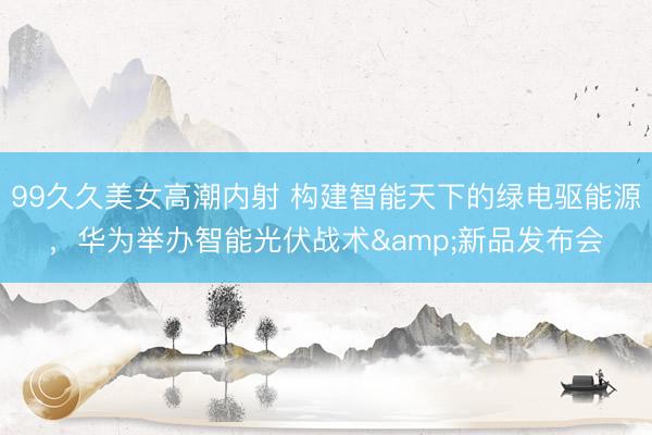 99久久美女高潮内射 构建智能天下的绿电驱能源，华为举办智能光伏战术&新品发布会