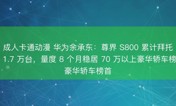 成人卡通动漫 华为余承东：尊界 S800 累计拜托超 1.7 万台，量度 8 个月稳居 70 万以上豪华轿车榜首