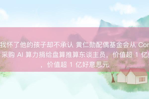 我怀了他的孩子却不承认 黄仁勋配偶基金会从 CoreWeave 采购 AI 算力捐给盘算推算东谈主员，价值超 1 亿好意思元