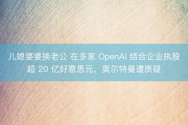 儿媳婆婆换老公 在多家 OpenAI 结合企业执股超 20 亿好意思元，奥尔特曼遭质疑
