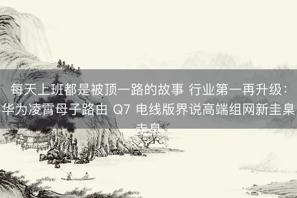 每天上班都是被顶一路的故事 行业第一再升级:华为凌霄母子路由 Q7 电线版界说高端组网新圭臬