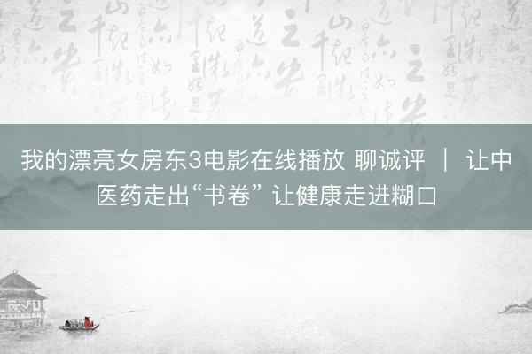 我的漂亮女房东3电影在线播放 聊诚评 ｜ 让中医药走出“书卷” 让健康走进糊口