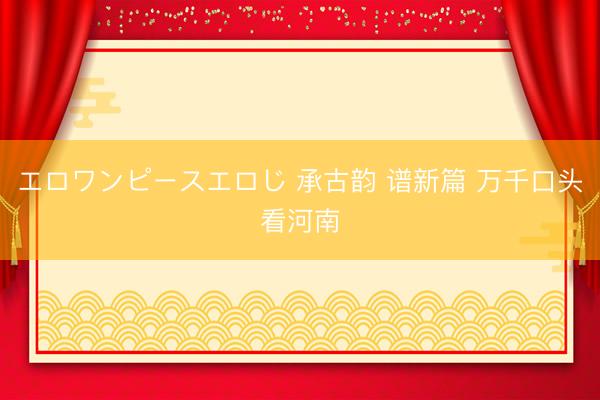 エロワンピースエロじ 承古韵 谱新篇 万千口头看河南