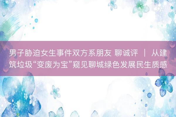 男子胁迫女生事件双方系朋友 聊诚评 ｜ 从建筑垃圾“变废为宝”窥见聊城绿色发展民生质感
