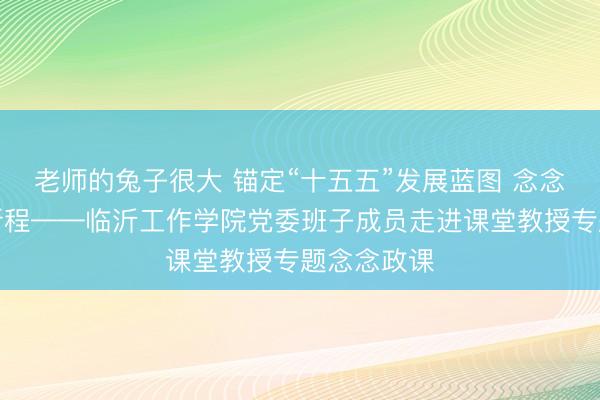 老师的兔子很大 锚定“十五五”发展蓝图 念念政铸魂启新程——临沂工作学院党委班子成员走进课堂教授专题念念政课