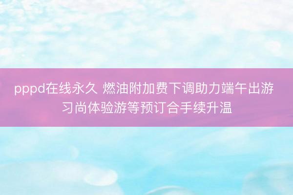 pppd在线永久 燃油附加费下调助力端午出游 习尚体验游等预订合手续升温