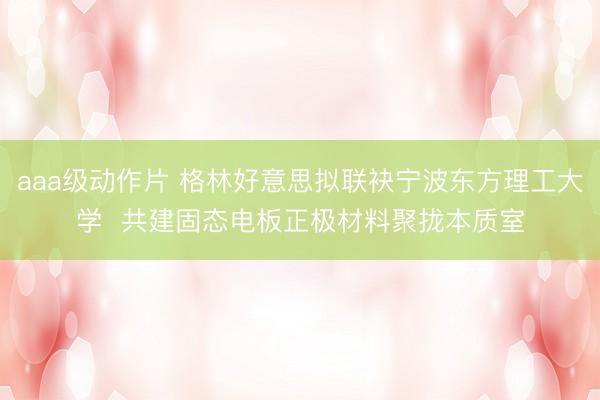 aaa级动作片 格林好意思拟联袂宁波东方理工大学 共建固态电板正极材料聚拢本质室