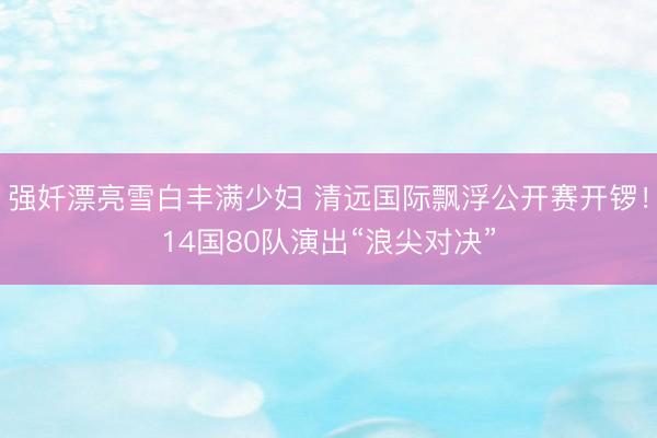 强奷漂亮雪白丰满少妇 清远国际飘浮公开赛开锣！14国80队演出“浪尖对决”