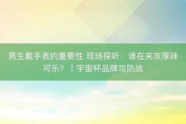男生戴手表的重要性 现场探听:谁在夹攻厚味可乐?|宇宙杯品牌攻防战